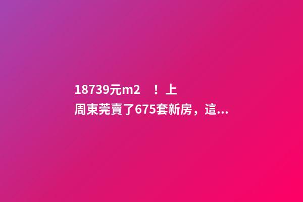 18739元/m2！上周東莞賣了675套新房，這個鎮(zhèn)房價突破3萬/m2！